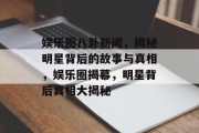 娱乐圈八卦新闻，揭秘明星背后的故事与真相，娱乐圈揭幕，明星背后真相大揭秘