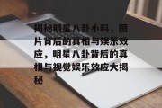 揭秘明星八卦小料，图片背后的真相与娱乐效应，明星八卦背后的真相与视觉娱乐效应大揭秘