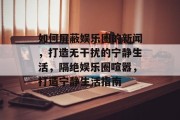 如何屏蔽娱乐圈的新闻，打造无干扰的宁静生活，隔绝娱乐圈喧嚣，打造宁静生活指南