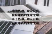 当下热潮,零元开店,轻松赚钱的生意之道,当下热潮,零元开店,轻松赚钱的生意之道 当下热潮,零元开店,轻松赚钱的生意之道,当下热潮,零元开店,轻松赚钱的生意之道