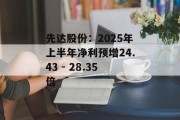 先达股份：2025年上半年净利预增24.43 - 28.35倍