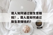 聋人如何通过做生意赚钱?,聋人是如何通过做生意赚钱的? 聋人如何通过做生意赚钱?,聋人是如何通过做生意赚钱的?