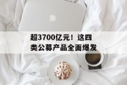 超3700亿元！这四类公募产品全面爆发