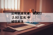 兰州轨道交通：被执行 2.92 亿元 中诚信关注