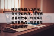 韩国娱乐圈八点新闻，盘点今日热点，揭秘明星幕后故事，韩国娱乐圈今日热点，明星幕后故事大盘点