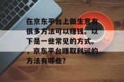 在京东平台上做生意有很多方法可以赚钱。以下是一些常见的方式。,京东平台赚取利润的方法有哪些? 在京东平台上做生意有很多方法可以赚钱。以下是一些常见的方式。,京东平台赚取利润的方法有哪些?