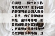 做些什么工作才能赚大钱?在这个竞争激烈的时代,很多人在寻找工作时都会面临一个重大的问题——做什么工作才能赚大钱?这个问题的答案可能会因人而异。首先,我们需要明确的是,金钱并非唯一的目标或衡量财富的标准,更重要的是找到自己热爱并擅长的事情,这样才能实现长久的幸福和满足感。,实现财富自由,找到适合自己的赚钱之道 做些什么工作才能赚大钱?在这个竞争激烈的时代,很多人在寻找工作时都会面临一个重大的问题——做什么工作才能赚大钱?这个问题的答案可能会因人而异。首先,我们需要明确的是,金钱并非唯一的目标或衡量财富的标准,更重要的是找到自己热爱并擅长的事情,这样才能实现长久的幸福和满足感。,实现财富自由,找到适合自己的赚钱之道