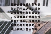 提升企业在线形象与竞争力的不二之道，提高企业在线形象与竞争力，构建强大的品牌和优化用户体验，提升企业在线形象与竞争力，从线上到线下全面策略