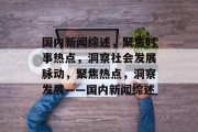 国内新闻综述，聚焦时事热点，洞察社会发展脉动，聚焦热点，洞察发展——国内新闻综述