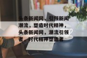 头条新闻网，引领新闻潮流，塑造时代精神，头条新闻网，潮流引领者，时代精神塑造者