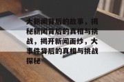 大新闻背后的故事，揭秘新闻背后的真相与挑战，揭开新闻面纱，大事件背后的真相与挑战探秘