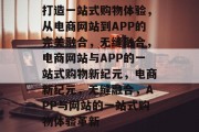 打造一站式购物体验，从电商网站到APP的完美融合，无缝融合，电商网站与APP的一站式购物新纪元，电商新纪元，无缝融合，APP与网站的一站式购物体验革新