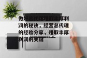 做好总代理赚取丰厚利润的秘诀，经营总代理的经验分享，赚取丰厚利润的关键