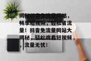 揭秘抖音免流量网站，畅享短视频，轻松省流量！抖音免流量网站大揭秘，轻松观看短视频，流量无忧！