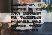 高端网站设计制作，打造品牌形象，提升企业竞争力，塑造卓越品牌形象，专业高端网站设计与制作服务，塑造卓越品牌形象，专业高端网站设计与制作服务