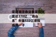 宋建波子承父业家族财富达370亿 “南山系”市值532亿港股或落一子