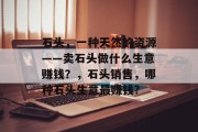 石头,一种天然的资源——卖石头做什么生意赚钱?,石头销售,哪种石头生意最赚钱?