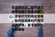 在流量时代，如何通过视频来推广你的品牌？，流体时代的商业策略，如何在流体时代推动品牌营销，基于视频的投放策略