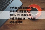 十大娱乐圈新闻回顾，2018年娱乐圈风云变幻，2018娱乐圈年度风云盘点，十大新闻事件揭晓