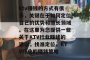 ktv赚钱的方式有很多,关键在于如何定位自己的优势和擅长领域。在这里为您提供一些关于KTV行业赚钱的建议,找准定位,KTV行业的赚钱策略 ktv赚钱的方式有很多,关键在于如何定位自己的优势和擅长领域。在这里为您提供一些关于KTV行业赚钱的建议,找准定位,KTV行业的赚钱策略