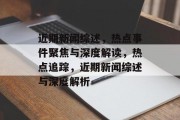 近期新闻综述，热点事件聚焦与深度解读，热点追踪，近期新闻综述与深度解析