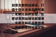创意合肥网站建设,打造个性化企业品牌形象,定制化品牌塑造,合肥创意网站建设新篇章,合肥定制化品牌塑造,开启创意网站建设新纪元 创意合肥网站建设,打造个性化企业品牌形象,定制化品牌塑造,合肥创意网站建设新篇章,合肥定制化品牌塑造,开启创意网站建设新纪元