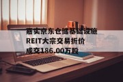 嘉实京东仓储基础设施REIT大宗交易折价成交186.00万股