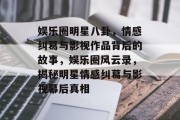 娱乐圈明星八卦，情感纠葛与影视作品背后的故事，娱乐圈风云录，揭秘明星情感纠葛与影视幕后真相