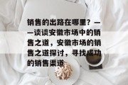 销售的出路在哪里?——谈谈安徽市场中的销售之道,安徽市场的销售之道探讨,寻找成功的销售渠道 销售的出路在哪里?——谈谈安徽市场中的销售之道,安徽市场的销售之道探讨,寻找成功的销售渠道