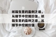 纸箱生意的盈利之道,从细节中挖掘价值,纸箱生意的盈利之道,从细节中挖掘价值 纸箱生意的盈利之道,从细节中挖掘价值,纸箱生意的盈利之道,从细节中挖掘价值