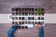 新疆热点新闻盘点，多元文化交融下的社会变迁与发展，新疆，多元文化交融中的社会变迁与发展聚焦