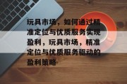 玩具市场,如何通过精准定位与优质服务实现盈利,玩具市场,精准定位与优质服务驱动的盈利策略