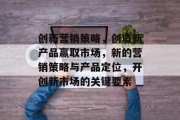 创新营销策略，创造新产品赢取市场，新的营销策略与产品定位，开创新市场的关键要素
