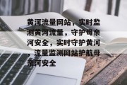 黄河流量网站，实时监测黄河流量，守护母亲河安全，实时守护黄河，流量监测网站护航母亲河安全