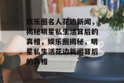 娱乐圈名人花边新闻，揭秘明星私生活背后的真相，娱乐圈揭秘，明星私生活花边新闻背后的真相