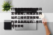 打造企业网站的二维码营销策略，构建企业网站的二维码营销策略，构建企业网站的二维码营销策略