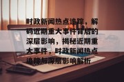 时政新闻热点追踪，解码近期重大事件背后的深层影响，揭秘近期重大事件，时政新闻热点追踪与深层影响解析