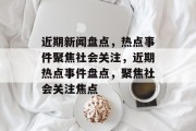 近期新闻盘点，热点事件聚焦社会关注，近期热点事件盘点，聚焦社会关注焦点