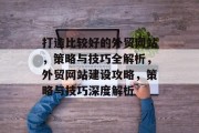 打造比较好的外贸网站，策略与技巧全解析，外贸网站建设攻略，策略与技巧深度解析
