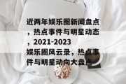 近两年娱乐圈新闻盘点，热点事件与明星动态，2021-2023娱乐圈风云录，热点事件与明星动向大盘点