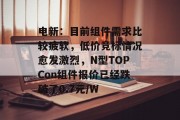 电新：目前组件需求比较疲软，低价竞标情况愈发激烈，N型TOPCon组件报价已经跌破了0.7元/W