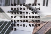 专业、高效、便捷的互联网服务提供商，在线医疗服务平台，专业、高效、便捷的互联网医疗服务提供商，在线医疗服务平台，专业高效便捷