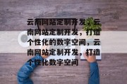 云南网站定制开发，云南网站定制开发，打造个性化的数字空间，云南网站定制开发，打造个性化数字空间