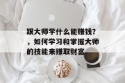 跟大师学什么能赚钱？，如何学习和掌握大师的技能来赚取财富