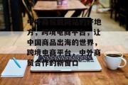 中外商贸做网站的好地方，跨境电商平台，让中国商品出海的世界，跨境电商平台，中外商贸合作的新窗口