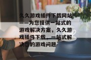 久久游戏插件下载网站——为您提供一站式的游戏解决方案，久久游戏插件下载，一站式解决您的游戏问题