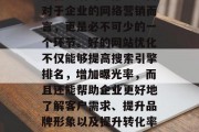 在当今这个数字化的时代里,网络已经成为了我们生活的一部分。而对于企业的网络营销而言,更是必不可少的一个环节。好的网站优化不仅能够提高搜索引擎排名,增加曝光率,而且还能帮助企业更好地了解客户需求、提升品牌形象以及提升转化率。,企业网络营销,提升品牌知名度和转化率的关键步骤 在当今这个数字化的时代里,网络已经成为了我们生活的一部分。而对于企业的网络营销而言,更是必不可少的一个环节。好的网站优化不仅能够提高搜索引擎排名,增加曝光率,而且还能帮助企业更好地了解客户需求、提升品牌形象以及提升转化率。,企业网络营销,提升品牌知名度和转化率的关键步骤