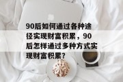90后如何通过各种途径实现财富积累,90后怎样通过多种方式实现财富积累? 90后如何通过各种途径实现财富积累,90后怎样通过多种方式实现财富积累?