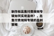 制作和出售付费视频专辑如何实现盈利?,出售付费视频专辑的盈利策略 制作和出售付费视频专辑如何实现盈利?,出售付费视频专辑的盈利策略
