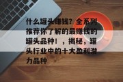 什么罐头赚钱?全系列推荐你了解的最赚钱的罐头品种!,揭秘,罐头行业中的十大盈利潜力品种 什么罐头赚钱?全系列推荐你了解的最赚钱的罐头品种!,揭秘,罐头行业中的十大盈利潜力品种